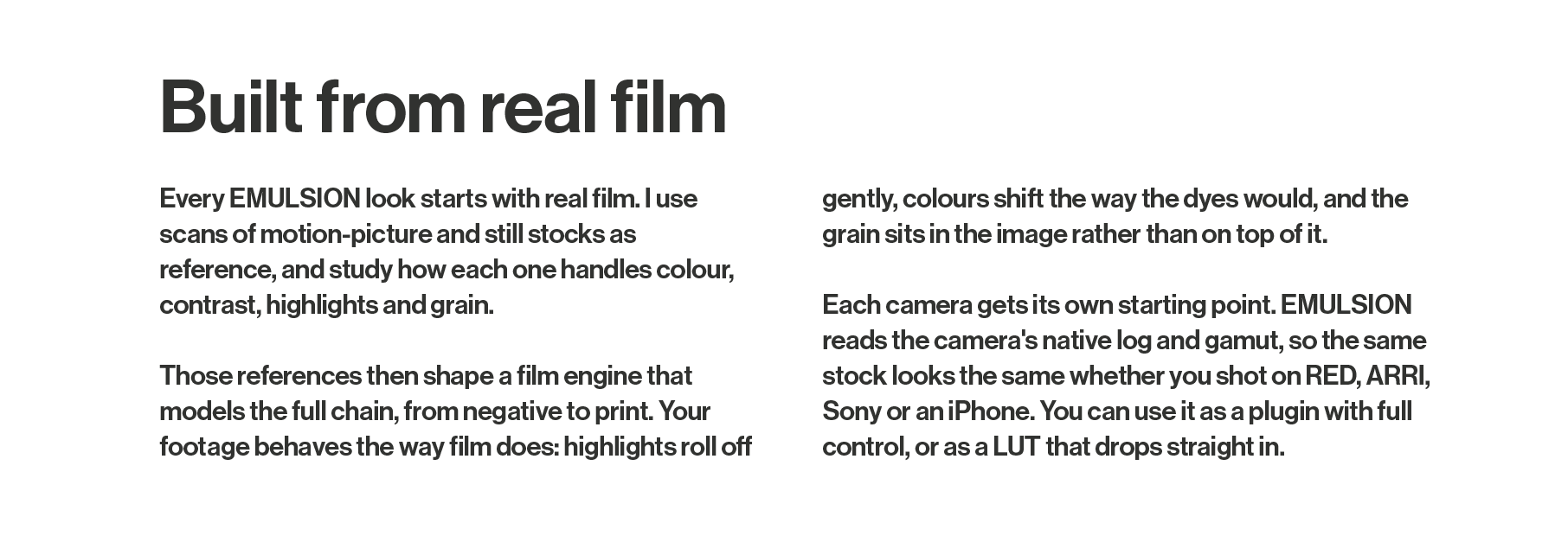 Created from real film. Every EMULSION look starts with real film. I use scans of motion-picture and still stocks as reference, and study how each one handles colour, contrast, highlights and grain.  Those references then shape a film engine that models the full chain, from negative to print. Your footage behaves the way film does: highlights roll off gently, colours shift the way the dyes would, and the grain sits in the image rather than on top of it.  Each camera gets its own starting point. EMULSION reads the camera's native log and gamut, so the same stock looks the same whether you shot on RED, ARRI, Sony or an iPhone. You can use it as a plugin with full control, or as a LUT that drops straight in.