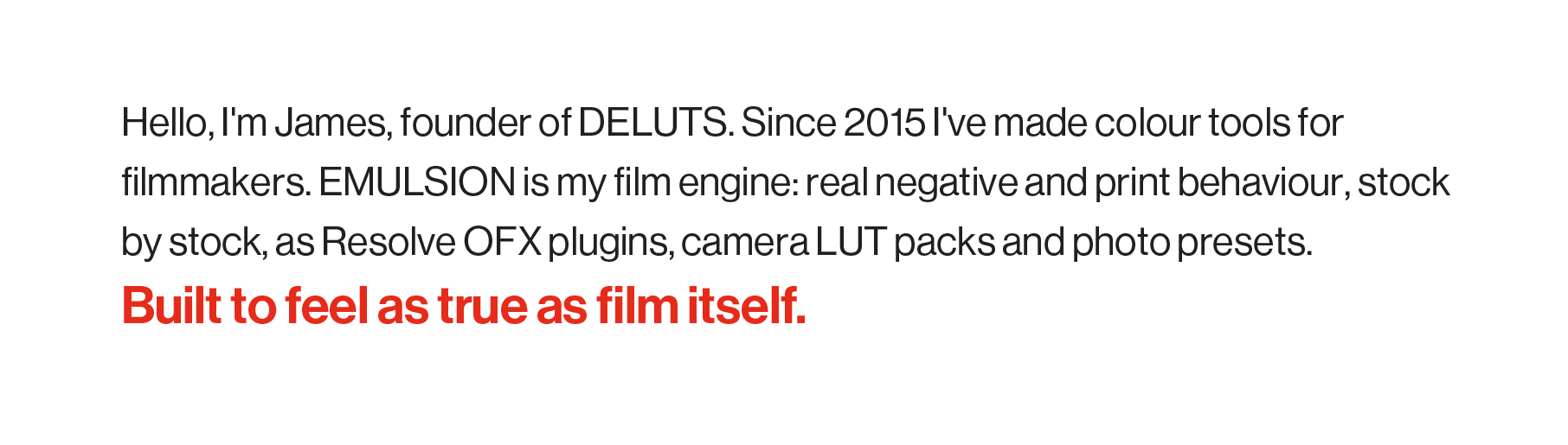 Hello, I'm James, founder of DELUTS. Since 2015 I've made colour tools for filmmakers. EMULSION is my film engine: real negative and print behaviour, stock by stock, as Resolve OFX plugins, camera LUT packs and photo presets. Built to feel as true as film itself.
