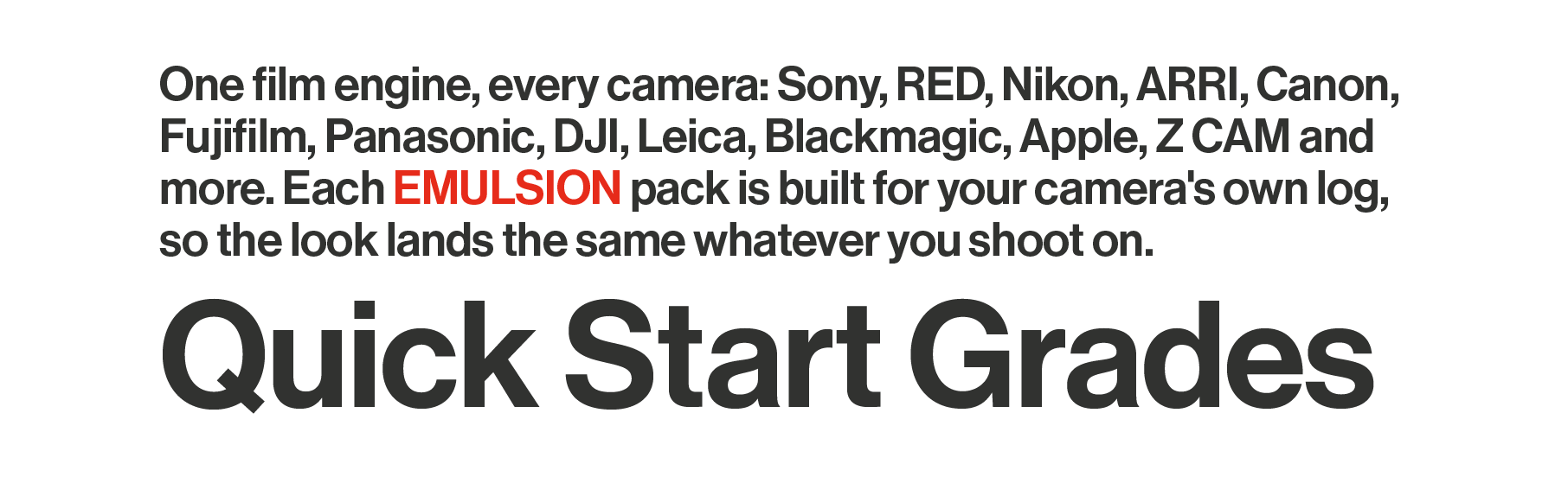 One film engine, every camera: Sony, RED, Nikon, ARRI, Canon, Fujifilm, Panasonic, DJI, Leica, Blackmagic, Apple, Z CAM and more. Each EMULSION pack is built for your camera's own log, so the look lands the same whatever you shoot on.